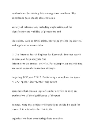 mechanisms for sharing data among team members. The
knowledge base should also contain a
variety of information, including explanations of the
significance and validity of precursors and
indicators, such as IDPS alerts, operating system log entries,
and application error codes.
engines can help analysts find
information on unusual activity. For example, an analyst may
see some unusual connection attempts
targeting TCP port 22912. Performing a search on the terms
“TCP,” “port,” and “22912” may return
some hits that contain logs of similar activity or even an
explanation of the significance of the port
number. Note that separate workstations should be used for
research to minimize the risk to the
organization from conducting these searches.
 