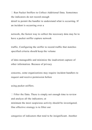the indicators do not record enough
detail to permit the handler to understand what is occurring. If
an incident is occurring over a
network, the fastest way to collect the necessary data may be to
have a packet sniffer capture network
traffic. Configuring the sniffer to record traffic that matches
specified criteria should keep the volume
of data manageable and minimize the inadvertent capture of
other information. Because of privacy
concerns, some organizations may require incident handlers to
request and receive permission before
using packet sniffers.
. There is simply not enough time to review
and analyze all the indicators; at
minimum the most suspicious activity should be investigated.
One effective strategy is to filter out
categories of indicators that tend to be insignificant. Another
 