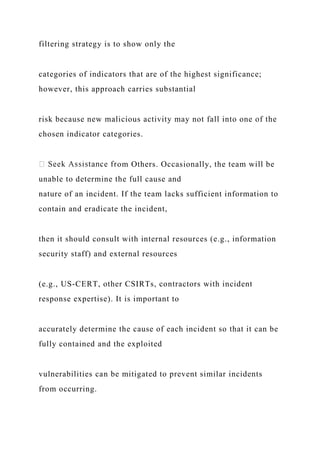 filtering strategy is to show only the
categories of indicators that are of the highest significance;
however, this approach carries substantial
risk because new malicious activity may not fall into one of the
chosen indicator categories.
om Others. Occasionally, the team will be
unable to determine the full cause and
nature of an incident. If the team lacks sufficient information to
contain and eradicate the incident,
then it should consult with internal resources (e.g., information
security staff) and external resources
(e.g., US-CERT, other CSIRTs, contractors with incident
response expertise). It is important to
accurately determine the cause of each incident so that it can be
fully contained and the exploited
vulnerabilities can be mitigated to prevent similar incidents
from occurring.
 