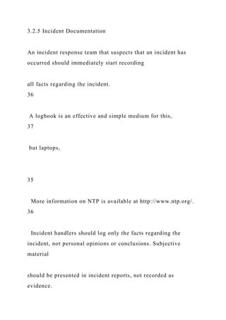 3.2.5 Incident Documentation
An incident response team that suspects that an incident has
occurred should immediately start recording
all facts regarding the incident.
36
A logbook is an effective and simple medium for this,
37
but laptops,
35
More information on NTP is available at http://www.ntp.org/.
36
Incident handlers should log only the facts regarding the
incident, not personal opinions or conclusions. Subjective
material
should be presented in incident reports, not recorded as
evidence.
 