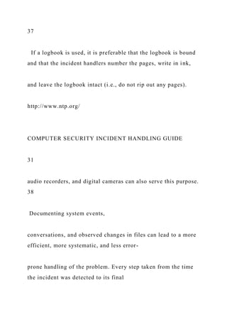 37
If a logbook is used, it is preferable that the logbook is bound
and that the incident handlers number the pages, write in ink,
and leave the logbook intact (i.e., do not rip out any pages).
http://www.ntp.org/
COMPUTER SECURITY INCIDENT HANDLING GUIDE
31
audio recorders, and digital cameras can also serve this purpose.
38
Documenting system events,
conversations, and observed changes in files can lead to a more
efficient, more systematic, and less error-
prone handling of the problem. Every step taken from the time
the incident was detected to its final
 
