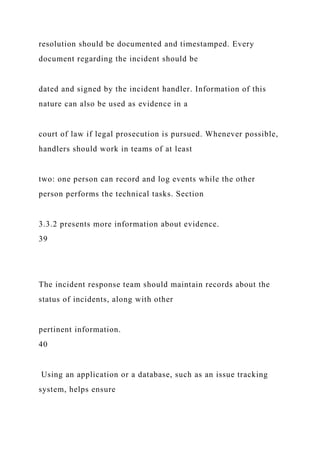 resolution should be documented and timestamped. Every
document regarding the incident should be
dated and signed by the incident handler. Information of this
nature can also be used as evidence in a
court of law if legal prosecution is pursued. Whenever possible,
handlers should work in teams of at least
two: one person can record and log events while the other
person performs the technical tasks. Section
3.3.2 presents more information about evidence.
39
The incident response team should maintain records about the
status of incidents, along with other
pertinent information.
40
Using an application or a database, such as an issue tracking
system, helps ensure
 