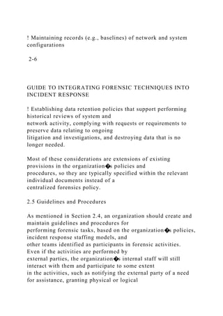 ! Maintaining records (e.g., baselines) of network and system
configurations
2-6
GUIDE TO INTEGRATING FORENSIC TECHNIQUES INTO
INCIDENT RESPONSE
! Establishing data retention policies that support performing
historical reviews of system and
network activity, complying with requests or requirements to
preserve data relating to ongoing
litigation and investigations, and destroying data that is no
longer needed.
Most of these considerations are extensions of existing
provisions in the organization�s policies and
procedures, so they are typically specified within the relevant
individual documents instead of a
centralized forensics policy.
2.5 Guidelines and Procedures
As mentioned in Section 2.4, an organization should create and
maintain guidelines and procedures for
performing forensic tasks, based on the organization�s policies,
incident response staffing models, and
other teams identified as participants in forensic activities.
Even if the activities are performed by
external parties, the organization�s internal staff will still
interact with them and participate to some extent
in the activities, such as notifying the external party of a need
for assistance, granting physical or logical
 