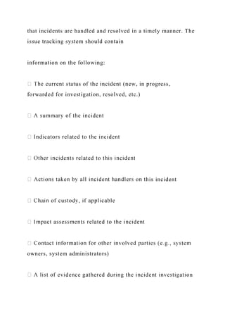 that incidents are handled and resolved in a timely manner. The
issue tracking system should contain
information on the following:
current status of the incident (new, in progress,
forwarded for investigation, resolved, etc.)
his incident
owners, system administrators)
n
 