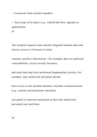 application).
41
The incident response team should safeguard incident data and
restrict access to it because it often
contains sensitive information—for example, data on exploited
vulnerabilities, recent security breaches,
and users that may have performed inappropriate actions. For
example, only authorized personnel should
have access to the incident database. Incident communications
(e.g., emails) and documents should be
encrypted or otherwise protected so that only authorized
personnel can read them.
38
 