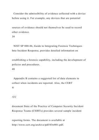 Consider the admissibility of evidence collected with a device
before using it. For example, any devices that are potential
sources of evidence should not themselves be used to record
other evidence.
39
NIST SP 800-86, Guide to Integrating Forensic Techniques
Into Incident Response, provides detailed information on
establishing a forensic capability, including the development of
policies and procedures.
40
Appendix B contains a suggested list of data elements to
collect when incidents are reported. Also, the CERT
®
/CC
document State of the Practice of Computer Security Incident
Response Teams (CSIRTs) provides several sample incident
reporting forms. The document is available at
http://www.cert.org/archive/pdf/03tr001.pdf.
 