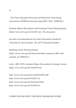 41
The Trans-European Research and Education Networking
Association (TERENA) has developed RFC 3067, TERENA's
Incident Object Description and Exchange Format Requirements
(http://www.ietf.org/rfc/rfc3067.txt). The document
provides recommendations for what information should be
collected for each incident. The IETF Extended Incident
Handling (inch) Working Group
(http://www.cert.org/ietf/inch/inch.html) created an RFC that
expands on TERENA’s
work—RFC 5070, Incident Object Description Exchange Format
(http://www.ietf.org/rfc/rfc5070.txt).
http://www.cert.org/archive/pdf/03tr001.pdf
http://www.ietf.org/rfc/rfc3067.txt
http://www.cert.org/ietf/inch/inch.html
http://www.ietf.org/rfc/rfc5070.txt
COMPUTER SECURITY INCIDENT HANDLING GUIDE
 