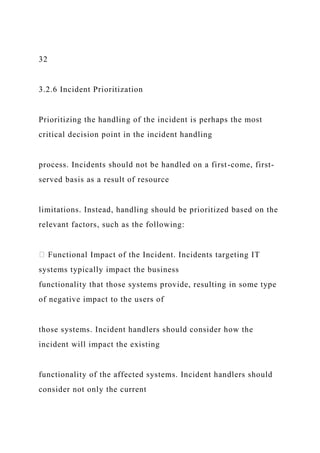 32
3.2.6 Incident Prioritization
Prioritizing the handling of the incident is perhaps the most
critical decision point in the incident handling
process. Incidents should not be handled on a first-come, first-
served basis as a result of resource
limitations. Instead, handling should be prioritized based on the
relevant factors, such as the following:
Functional Impact of the Incident. Incidents targeting IT
systems typically impact the business
functionality that those systems provide, resulting in some type
of negative impact to the users of
those systems. Incident handlers should consider how the
incident will impact the existing
functionality of the affected systems. Incident handlers should
consider not only the current
 