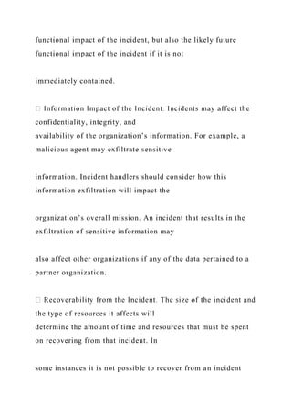 functional impact of the incident, but also the likely future
functional impact of the incident if it is not
immediately contained.
confidentiality, integrity, and
availability of the organization’s information. For example, a
malicious agent may exfiltrate sensitive
information. Incident handlers should consider how this
information exfiltration will impact the
organization’s overall mission. An incident that results in the
exfiltration of sensitive information may
also affect other organizations if any of the data pertained to a
partner organization.
the type of resources it affects will
determine the amount of time and resources that must be spent
on recovering from that incident. In
some instances it is not possible to recover from an incident
 