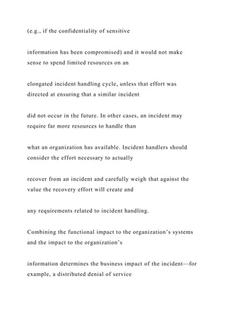 (e.g., if the confidentiality of sensitive
information has been compromised) and it would not make
sense to spend limited resources on an
elongated incident handling cycle, unless that effort was
directed at ensuring that a similar incident
did not occur in the future. In other cases, an incident may
require far more resources to handle than
what an organization has available. Incident handlers should
consider the effort necessary to actually
recover from an incident and carefully weigh that against the
value the recovery effort will create and
any requirements related to incident handling.
Combining the functional impact to the organization’s systems
and the impact to the organization’s
information determines the business impact of the incident—for
example, a distributed denial of service
 