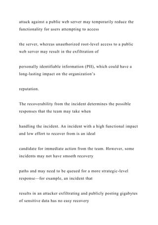 attack against a public web server may temporarily reduce the
functionality for users attempting to access
the server, whereas unauthorized root-level access to a public
web server may result in the exfiltration of
personally identifiable information (PII), which could have a
long-lasting impact on the organization’s
reputation.
The recoverability from the incident determines the possible
responses that the team may take when
handling the incident. An incident with a high functional impact
and low effort to recover from is an ideal
candidate for immediate action from the team. However, some
incidents may not have smooth recovery
paths and may need to be queued for a more strategic-level
response—for example, an incident that
results in an attacker exfiltrating and publicly posting gigabytes
of sensitive data has no easy recovery
 
