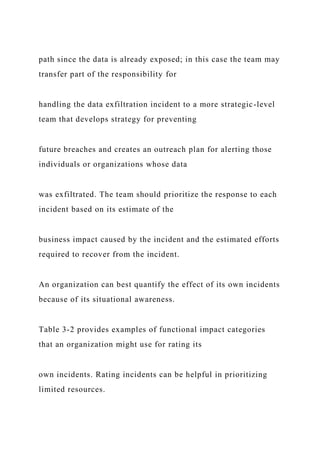 path since the data is already exposed; in this case the team may
transfer part of the responsibility for
handling the data exfiltration incident to a more strategic-level
team that develops strategy for preventing
future breaches and creates an outreach plan for alerting those
individuals or organizations whose data
was exfiltrated. The team should prioritize the response to each
incident based on its estimate of the
business impact caused by the incident and the estimated efforts
required to recover from the incident.
An organization can best quantify the effect of its own incidents
because of its situational awareness.
Table 3-2 provides examples of functional impact categories
that an organization might use for rating its
own incidents. Rating incidents can be helpful in prioritizing
limited resources.
 