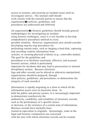 access to systems, and securing an incident scene until an
investigator arrives. The internal staff should
work closely with the external parties to ensure that the
organization�s policies, guidelines, and
procedures are understood and followed.
An organization�s forensic guidelines should include general
methodologies for investigating an incident
using forensic techniques, since it is not feasible to develop
comprehensive procedures tailored to every
possible situation. However, organizations also should consider
developing step-by-step procedures for
performing routine tasks, such as imaging a hard disk, capturing
and recording volatile information from
systems, or securing physical evidence (e.g., removable media).
The goal for the guidelines and
procedures is to facilitate consistent, effective, and accurate
forensic actions, which is particularly
important for incidents that may lead to prosecution or internal
disciplinary actions. Because electronic
logs and other records can be altered or otherwise manipulated,
organizations should be prepared, through
their policies, guidelines, and procedures, to demonstrate the
integrity of such records.6
Information is rapidly migrating to a form in which all the
information assets exist in electronic form. In
both the public and private sectors, it is increasingly important
to demonstrate conclusively the
authenticity, credibility, and reliability of electronic records,
such as the performance of a specific action
or decision, or the existence of a certain item of information.
Business records have normally been
treated as equivalent to originals. Increasingly, some in the
legal and forensic communities are concerned
with the ease with which electronic records can be created,
 
