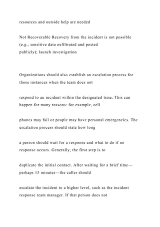resources and outside help are needed
Not Recoverable Recovery from the incident is not possible
(e.g., sensitive data exfiltrated and posted
publicly); launch investigation
Organizations should also establish an escalation process for
those instances when the team does not
respond to an incident within the designated time. This can
happen for many reasons: for example, cell
phones may fail or people may have personal emergencies. The
escalation process should state how long
a person should wait for a response and what to do if no
response occurs. Generally, the first step is to
duplicate the initial contact. After waiting for a brief time—
perhaps 15 minutes—the caller should
escalate the incident to a higher level, such as the incident
response team manager. If that person does not
 