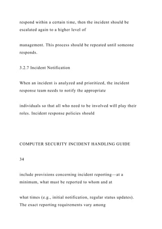 respond within a certain time, then the incident should be
escalated again to a higher level of
management. This process should be repeated until someone
responds.
3.2.7 Incident Notification
When an incident is analyzed and prioritized, the incident
response team needs to notify the appropriate
individuals so that all who need to be involved will play their
roles. Incident response policies should
COMPUTER SECURITY INCIDENT HANDLING GUIDE
34
include provisions concerning incident reporting—at a
minimum, what must be reported to whom and at
what times (e.g., initial notification, regular status updates).
The exact reporting requirements vary among
 