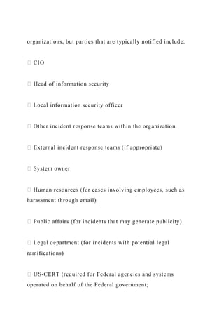 organizations, but parties that are typically notified include:
rmation security officer
harassment through email)
rs (for incidents that may generate publicity)
ramifications)
-CERT (required for Federal agencies and systems
operated on behalf of the Federal government;
 