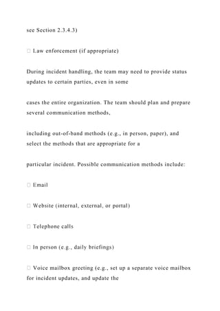 see Section 2.3.4.3)
ement (if appropriate)
During incident handling, the team may need to provide status
updates to certain parties, even in some
cases the entire organization. The team should plan and prepare
several communication methods,
including out-of-band methods (e.g., in person, paper), and
select the methods that are appropriate for a
particular incident. Possible communication methods include:
Voice mailbox greeting (e.g., set up a separate voice mailbox
for incident updates, and update the
 