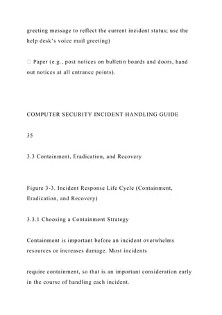 greeting message to reflect the current incident status; use the
help desk’s voice mail greeting)
, hand
out notices at all entrance points).
COMPUTER SECURITY INCIDENT HANDLING GUIDE
35
3.3 Containment, Eradication, and Recovery
Figure 3-3. Incident Response Life Cycle (Containment,
Eradication, and Recovery)
3.3.1 Choosing a Containment Strategy
Containment is important before an incident overwhelms
resources or increases damage. Most incidents
require containment, so that is an important consideration early
in the course of handling each incident.
 
