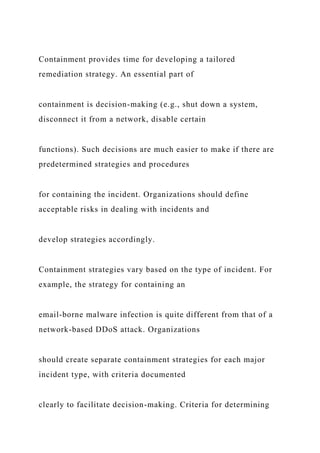 Containment provides time for developing a tailored
remediation strategy. An essential part of
containment is decision-making (e.g., shut down a system,
disconnect it from a network, disable certain
functions). Such decisions are much easier to make if there are
predetermined strategies and procedures
for containing the incident. Organizations should define
acceptable risks in dealing with incidents and
develop strategies accordingly.
Containment strategies vary based on the type of incident. For
example, the strategy for containing an
email-borne malware infection is quite different from that of a
network-based DDoS attack. Organizations
should create separate containment strategies for each major
incident type, with criteria documented
clearly to facilitate decision-making. Criteria for determining
 