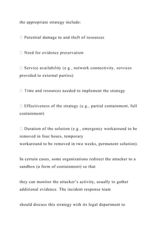 the appropriate strategy include:
provided to external parties)
s needed to implement the strategy
containment)
removed in four hours, temporary
workaround to be removed in two weeks, permanent solution).
In certain cases, some organizations redirect the attacker to a
sandbox (a form of containment) so that
they can monitor the attacker’s activity, usually to gather
additional evidence. The incident response team
should discuss this strategy with its legal department to
 