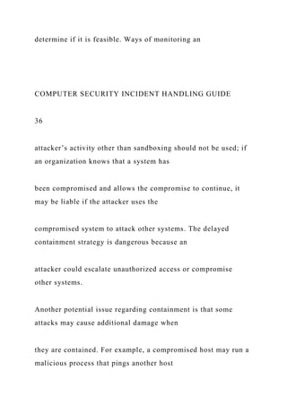 determine if it is feasible. Ways of monitoring an
COMPUTER SECURITY INCIDENT HANDLING GUIDE
36
attacker’s activity other than sandboxing should not be used; if
an organization knows that a system has
been compromised and allows the compromise to continue, it
may be liable if the attacker uses the
compromised system to attack other systems. The delayed
containment strategy is dangerous because an
attacker could escalate unauthorized access or compromise
other systems.
Another potential issue regarding containment is that some
attacks may cause additional damage when
they are contained. For example, a compromised host may run a
malicious process that pings another host
 