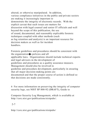altered, or otherwise manipulated. In addition,
various compliance initiatives in the public and private sectors
are making it increasingly important to
demonstrate the integrity of electronic records. With the
explicit caveat that such issues are matters for
discussion with legal counsel and senior IT officials and well
beyond the scope of this publication, the use
of sound, documented, and reasonably explicable forensic
techniques coupled with other methods (such
as log retention and analysis) is an important resource for
decision makers as well as for incident
handlers.
Forensic guidelines and procedures should be consistent with
the organization�s policies and all
applicable laws. Organizations should include technical experts
and legal advisors in the development of
guidelines and procedures as a quality assurance measure.
Management should also be involved in
guideline and procedure development, particularly in ensuring
that all major decision-making points are
documented and that the proper course of action is defined so
that decisions are made consistently.
6 For more information on preserving the integrity of computer
security logs, see NIST SP 800-92 (DRAFT), Guide to
Computer Security Log Management, which is available at
http://csrc.nist.gov/publications/nistpubs/.
2-7
http://csrc.nist.gov/publications/nistpubs/
 