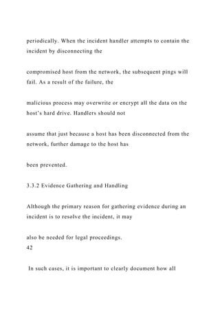 periodically. When the incident handler attempts to contain the
incident by disconnecting the
compromised host from the network, the subsequent pings will
fail. As a result of the failure, the
malicious process may overwrite or encrypt all the data on the
host’s hard drive. Handlers should not
assume that just because a host has been disconnected from the
network, further damage to the host has
been prevented.
3.3.2 Evidence Gathering and Handling
Although the primary reason for gathering evidence during an
incident is to resolve the incident, it may
also be needed for legal proceedings.
42
In such cases, it is important to clearly document how all
 