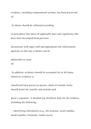 evidence, including compromised systems, has been preserved.
43
Evidence should be collected according
to procedures that meet all applicable laws and regulations that
have been developed from previous
discussions with legal staff and appropriate law enforcement
agencies so that any evidence can be
admissible in court.
44
In addition, evidence should be accounted for at all times;
whenever evidence is
transferred from person to person, chain of custody forms
should detail the transfer and include each
party’s signature. A detailed log should be kept for all evidence,
including the following:
n (e.g., the location, serial number,
model number, hostname, media access
 