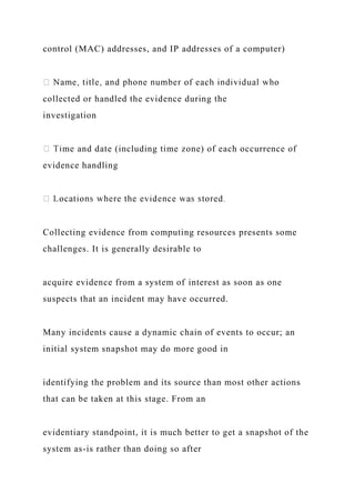 control (MAC) addresses, and IP addresses of a computer)
collected or handled the evidence during the
investigation
me and date (including time zone) of each occurrence of
evidence handling
Collecting evidence from computing resources presents some
challenges. It is generally desirable to
acquire evidence from a system of interest as soon as one
suspects that an incident may have occurred.
Many incidents cause a dynamic chain of events to occur; an
initial system snapshot may do more good in
identifying the problem and its source than most other actions
that can be taken at this stage. From an
evidentiary standpoint, it is much better to get a snapshot of the
system as-is rather than doing so after
 