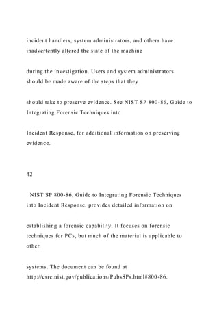 incident handlers, system administrators, and others have
inadvertently altered the state of the machine
during the investigation. Users and system administrators
should be made aware of the steps that they
should take to preserve evidence. See NIST SP 800-86, Guide to
Integrating Forensic Techniques into
Incident Response, for additional information on preserving
evidence.
42
NIST SP 800-86, Guide to Integrating Forensic Techniques
into Incident Response, provides detailed information on
establishing a forensic capability. It focuses on forensic
techniques for PCs, but much of the material is applicable to
other
systems. The document can be found at
http://csrc.nist.gov/publications/PubsSPs.html#800-86.
 