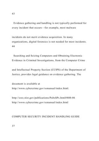 43
Evidence gathering and handling is not typically performed for
every incident that occurs—for example, most malware
incidents do not merit evidence acquisition. In many
organizations, digital forensics is not needed for most incidents.
44
Searching and Seizing Computers and Obtaining Electronic
Evidence in Criminal Investigations, from the Computer Crime
and Intellectual Property Section (CCIPS) of the Department of
Justice, provides legal guidance on evidence gathering. The
document is available at
http://www.cybercrime.gov/ssmanual/index.html.
http://csrc.nist.gov/publications/PubsSPs.html#800-86
http://www.cybercrime.gov/ssmanual/index.html
COMPUTER SECURITY INCIDENT HANDLING GUIDE
37
 