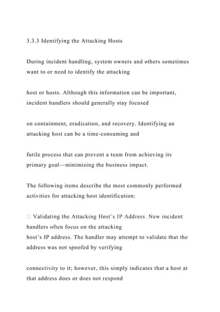 3.3.3 Identifying the Attacking Hosts
During incident handling, system owners and others sometimes
want to or need to identify the attacking
host or hosts. Although this information can be important,
incident handlers should generally stay focused
on containment, eradication, and recovery. Identifying an
attacking host can be a time-consuming and
futile process that can prevent a team from achieving its
primary goal—minimizing the business impact.
The following items describe the most commonly performed
activities for attacking host identification:
handlers often focus on the attacking
host’s IP address. The handler may attempt to validate that the
address was not spoofed by verifying
connectivity to it; however, this simply indicates that a host at
that address does or does not respond
 