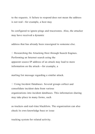 to the requests. A failure to respond does not mean the address
is not real—for example, a host may
be configured to ignore pings and traceroutes. Also, the attacker
may have received a dynamic
address that has already been reassigned to someone else.
h Search Engines.
Performing an Internet search using the
apparent source IP address of an attack may lead to more
information on the attack—for example, a
mailing list message regarding a similar attack.
lect and
consolidate incident data from various
organizations into incident databases. This information sharing
may take place in many forms, such
as trackers and real-time blacklists. The organization can also
check its own knowledge base or issue
tracking system for related activity.
 
