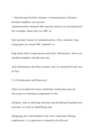 Incident handlers can monitor
communication channels that may be used by an attacking host.
For example, many bots use IRC as
their primary means of communication. Also, attackers may
congregate on certain IRC channels to
brag about their compromises and share information. However,
incident handlers should treat any
such information that they acquire only as a potential lead, not
as fact.
3.3.4 Eradication and Recovery
After an incident has been contained, eradication may be
necessary to eliminate components of the
incident, such as deleting malware and disabling breached user
accounts, as well as identifying and
mitigating all vulnerabilities that were exploited. During
eradication, it is important to identify all affected
 