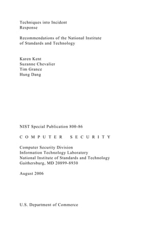 Techniques into Incident
Response
Recommendations of the National Institute
of Standards and Technology
Karen Kent
Suzanne Chevalier
Tim Grance
Hung Dang
NIST Special Publication 800-86
C O M P U T E R S E C U R I T Y
Computer Security Division
Information Technology Laboratory
National Institute of Standards and Technology
Gaithersburg, MD 20899-8930
August 2006
U.S. Department of Commerce
 