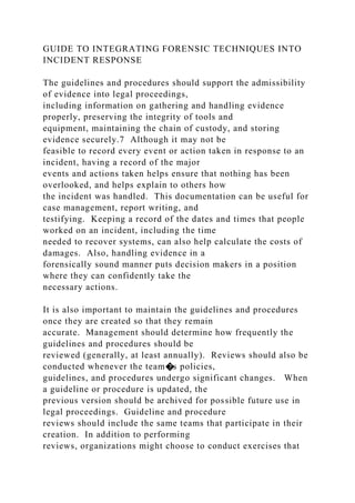 GUIDE TO INTEGRATING FORENSIC TECHNIQUES INTO
INCIDENT RESPONSE
The guidelines and procedures should support the admissibility
of evidence into legal proceedings,
including information on gathering and handling evidence
properly, preserving the integrity of tools and
equipment, maintaining the chain of custody, and storing
evidence securely.7 Although it may not be
feasible to record every event or action taken in response to an
incident, having a record of the major
events and actions taken helps ensure that nothing has been
overlooked, and helps explain to others how
the incident was handled. This documentation can be useful for
case management, report writing, and
testifying. Keeping a record of the dates and times that people
worked on an incident, including the time
needed to recover systems, can also help calculate the costs of
damages. Also, handling evidence in a
forensically sound manner puts decision makers in a position
where they can confidently take the
necessary actions.
It is also important to maintain the guidelines and procedures
once they are created so that they remain
accurate. Management should determine how frequently the
guidelines and procedures should be
reviewed (generally, at least annually). Reviews should also be
conducted whenever the team�s policies,
guidelines, and procedures undergo significant changes. When
a guideline or procedure is updated, the
previous version should be archived for possible future use in
legal proceedings. Guideline and procedure
reviews should include the same teams that participate in their
creation. In addition to performing
reviews, organizations might choose to conduct exercises that
 