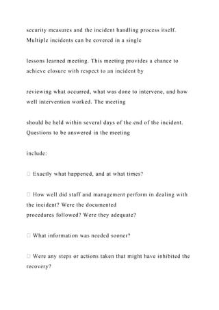 security measures and the incident handling process itself.
Multiple incidents can be covered in a single
lessons learned meeting. This meeting provides a chance to
achieve closure with respect to an incident by
reviewing what occurred, what was done to intervene, and how
well intervention worked. The meeting
should be held within several days of the end of the incident.
Questions to be answered in the meeting
include:
the incident? Were the documented
procedures followed? Were they adequate?
recovery?
 
