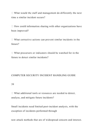 time a similar incident occurs?
information sharing with other organizations have
been improved?
future?
future to detect similar incidents?
COMPUTER SECURITY INCIDENT HANDLING GUIDE
39
analyze, and mitigate future incidents?
Small incidents need limited post-incident analysis, with the
exception of incidents performed through
new attack methods that are of widespread concern and interest.
 