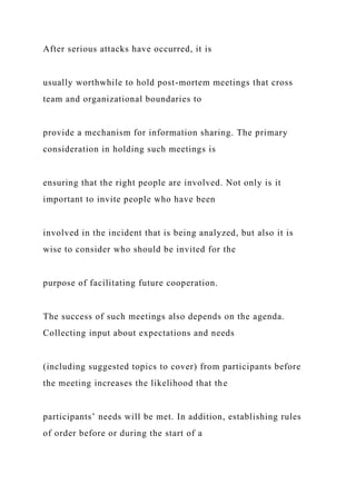 After serious attacks have occurred, it is
usually worthwhile to hold post-mortem meetings that cross
team and organizational boundaries to
provide a mechanism for information sharing. The primary
consideration in holding such meetings is
ensuring that the right people are involved. Not only is it
important to invite people who have been
involved in the incident that is being analyzed, but also it is
wise to consider who should be invited for the
purpose of facilitating future cooperation.
The success of such meetings also depends on the agenda.
Collecting input about expectations and needs
(including suggested topics to cover) from participants before
the meeting increases the likelihood that the
participants’ needs will be met. In addition, establishing rules
of order before or during the start of a
 