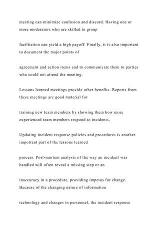 meeting can minimize confusion and discord. Having one or
more moderators who are skilled in group
facilitation can yield a high payoff. Finally, it is also important
to document the major points of
agreement and action items and to communicate them to parties
who could not attend the meeting.
Lessons learned meetings provide other benefits. Reports from
these meetings are good material for
training new team members by showing them how more
experienced team members respond to incidents.
Updating incident response policies and procedures is another
important part of the lessons learned
process. Post-mortem analysis of the way an incident was
handled will often reveal a missing step or an
inaccuracy in a procedure, providing impetus for change.
Because of the changing nature of information
technology and changes in personnel, the incident response
 