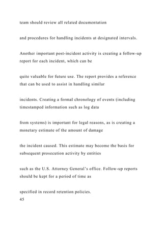 team should review all related documentation
and procedures for handling incidents at designated intervals.
Another important post-incident activity is creating a follow-up
report for each incident, which can be
quite valuable for future use. The report provides a reference
that can be used to assist in handling similar
incidents. Creating a formal chronology of events (including
timestamped information such as log data
from systems) is important for legal reasons, as is creating a
monetary estimate of the amount of damage
the incident caused. This estimate may become the basis for
subsequent prosecution activity by entities
such as the U.S. Attorney General’s office. Follow-up reports
should be kept for a period of time as
specified in record retention policies.
45
 