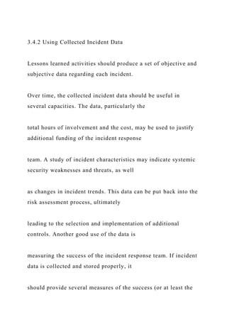 3.4.2 Using Collected Incident Data
Lessons learned activities should produce a set of objective and
subjective data regarding each incident.
Over time, the collected incident data should be useful in
several capacities. The data, particularly the
total hours of involvement and the cost, may be used to justify
additional funding of the incident response
team. A study of incident characteristics may indicate systemic
security weaknesses and threats, as well
as changes in incident trends. This data can be put back into the
risk assessment process, ultimately
leading to the selection and implementation of additional
controls. Another good use of the data is
measuring the success of the incident response team. If incident
data is collected and stored properly, it
should provide several measures of the success (or at least the
 