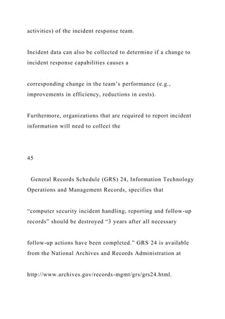 activities) of the incident response team.
Incident data can also be collected to determine if a change to
incident response capabilities causes a
corresponding change in the team’s performance (e.g.,
improvements in efficiency, reductions in costs).
Furthermore, organizations that are required to report incident
information will need to collect the
45
General Records Schedule (GRS) 24, Information Technology
Operations and Management Records, specifies that
“computer security incident handling, reporting and follow-up
records” should be destroyed “3 years after all necessary
follow-up actions have been completed.” GRS 24 is available
from the National Archives and Records Administration at
http://www.archives.gov/records-mgmt/grs/grs24.html.
 