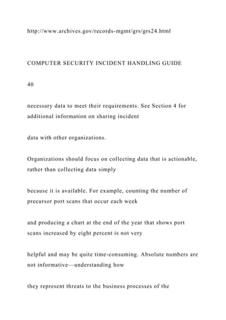 http://www.archives.gov/records-mgmt/grs/grs24.html
COMPUTER SECURITY INCIDENT HANDLING GUIDE
40
necessary data to meet their requirements. See Section 4 for
additional information on sharing incident
data with other organizations.
Organizations should focus on collecting data that is actionable,
rather than collecting data simply
because it is available. For example, counting the number of
precursor port scans that occur each week
and producing a chart at the end of the year that shows port
scans increased by eight percent is not very
helpful and may be quite time-consuming. Absolute numbers are
not informative—understanding how
they represent threats to the business processes of the
 