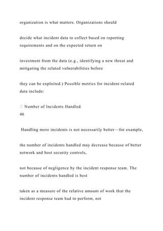 organization is what matters. Organizations should
decide what incident data to collect based on reporting
requirements and on the expected return on
investment from the data (e.g., identifying a new threat and
mitigating the related vulnerabilities before
they can be exploited.) Possible metrics for incident-related
data include:
46
Handling more incidents is not necessarily better—for example,
the number of incidents handled may decrease because of better
network and host security controls,
not because of negligence by the incident response team. The
number of incidents handled is best
taken as a measure of the relative amount of work that the
incident response team had to perform, not
 