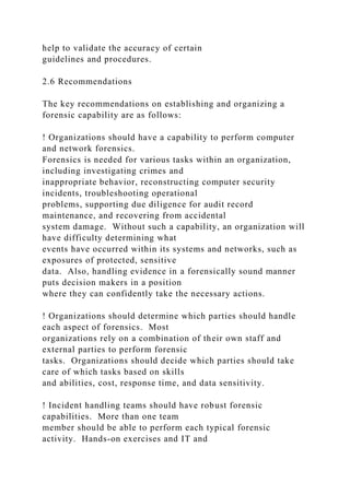 help to validate the accuracy of certain
guidelines and procedures.
2.6 Recommendations
The key recommendations on establishing and organizing a
forensic capability are as follows:
! Organizations should have a capability to perform computer
and network forensics.
Forensics is needed for various tasks within an organization,
including investigating crimes and
inappropriate behavior, reconstructing computer security
incidents, troubleshooting operational
problems, supporting due diligence for audit record
maintenance, and recovering from accidental
system damage. Without such a capability, an organization will
have difficulty determining what
events have occurred within its systems and networks, such as
exposures of protected, sensitive
data. Also, handling evidence in a forensically sound manner
puts decision makers in a position
where they can confidently take the necessary actions.
! Organizations should determine which parties should handle
each aspect of forensics. Most
organizations rely on a combination of their own staff and
external parties to perform forensic
tasks. Organizations should decide which parties should take
care of which tasks based on skills
and abilities, cost, response time, and data sensitivity.
! Incident handling teams should have robust forensic
capabilities. More than one team
member should be able to perform each typical forensic
activity. Hands-on exercises and IT and
 