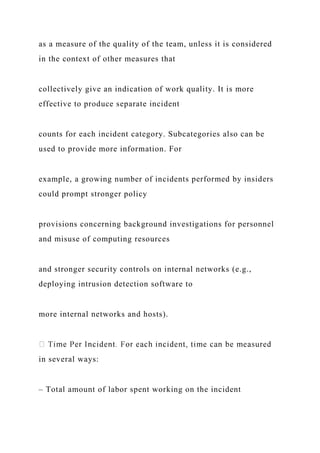 as a measure of the quality of the team, unless it is considered
in the context of other measures that
collectively give an indication of work quality. It is more
effective to produce separate incident
counts for each incident category. Subcategories also can be
used to provide more information. For
example, a growing number of incidents performed by insiders
could prompt stronger policy
provisions concerning background investigations for personnel
and misuse of computing resources
and stronger security controls on internal networks (e.g.,
deploying intrusion detection software to
more internal networks and hosts).
in several ways:
– Total amount of labor spent working on the incident
 