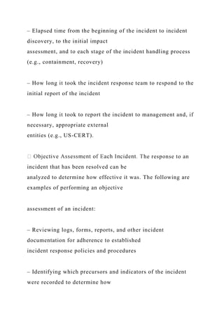 – Elapsed time from the beginning of the incident to incident
discovery, to the initial impact
assessment, and to each stage of the incident handling process
(e.g., containment, recovery)
– How long it took the incident response team to respond to the
initial report of the incident
– How long it took to report the incident to management and, if
necessary, appropriate external
entities (e.g., US-CERT).
he response to an
incident that has been resolved can be
analyzed to determine how effective it was. The following are
examples of performing an objective
assessment of an incident:
– Reviewing logs, forms, reports, and other incident
documentation for adherence to established
incident response policies and procedures
– Identifying which precursors and indicators of the incident
were recorded to determine how
 