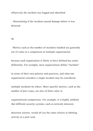 effectively the incident was logged and identified
– Determining if the incident caused damage before it was
detected
46
Metrics such as the number of incidents handled are generally
not of value in a comparison of multiple organizations
because each organization is likely to have defined key terms
differently. For example, most organizations define “incident”
in terms of their own policies and practices, and what one
organization considers a single incident may be considered
multiple incidents by others. More specific metrics, such as the
number of port scans, are also of little value in
organizational comparisons. For example, it is highly unlikely
that different security systems, such as network intrusion
detection sensors, would all use the same criteria in labeling
activity as a port scan.
 