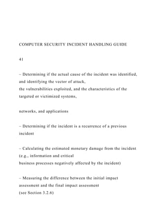 COMPUTER SECURITY INCIDENT HANDLING GUIDE
41
– Determining if the actual cause of the incident was identified,
and identifying the vector of attack,
the vulnerabilities exploited, and the characteristics of the
targeted or victimized systems,
networks, and applications
– Determining if the incident is a recurrence of a previous
incident
– Calculating the estimated monetary damage from the incident
(e.g., information and critical
business processes negatively affected by the incident)
– Measuring the difference between the initial impact
assessment and the final impact assessment
(see Section 3.2.6)
 